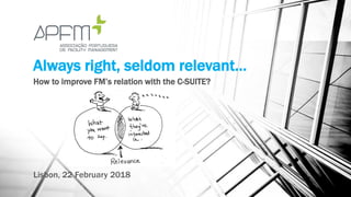Always right, seldom relevant…
How to improve FM’s relation with the C-SUITE?
Lisbon, 22 February 2018
 