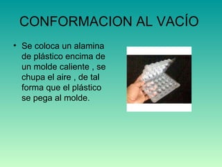 CONFORMACION AL VACÍO  Se coloca un alamina de plástico encima de un molde caliente , se chupa el aire , de tal forma que el plástico se pega al molde. 