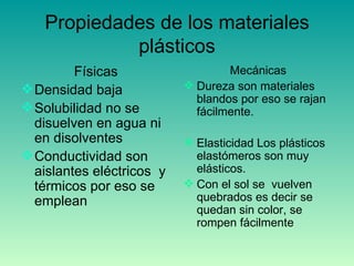 Propiedades de los materiales plásticos Físicas Densidad baja Solubilidad no se disuelven en agua ni en disolventes Conductividad son aislantes eléctricos  y térmicos por eso se emplean Mecánicas Dureza son materiales blandos por eso se rajan fácilmente. Elasticidad Los plásticos elastómeros son muy elásticos. Con el sol se  vuelven quebrados es decir se quedan sin color, se rompen fácilmente  