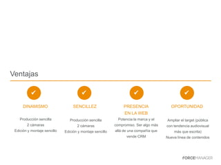Ventajas
DINAMISMO SENCILLEZ PRESENCIA
EN LA WEB
Potencia la marca y el
compromiso. Ser algo más
allá de una compañía que
vende CRM
OPORTUNIDAD
Producción sencilla
2 cámaras
Edición y montaje sencillo
Producción sencilla
2 cámaras
Edición y montaje sencillo
Ampliar el target (pública
con tendencia audiovisual
más que escrita)
Nueva línea de contenidos
 