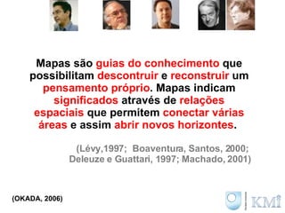 Mapas são  guias do conhecimento  que possibilitam  descontruir  e  reconstruir  um  pensamento próprio . Mapas indicam  significados  através de  relações espaciais  que  permitem  conectar várias áreas   e assim  abrir novos horizontes .  (Lévy,1997;  Boaventura, Santos, 2000;  Deleuze e Guattari, 1997; Machado, 2001) (OKADA, 2006) 