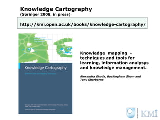 Knowledge Cartography (Springer 2008, in press) http://kmi.open.ac.uk/books/knowledge-cartography / Knowledge  mapping  - techniques and tools for learning, information analysys and knowledge management. Alexandra Okada, Buckingham Shum and  Tony Sherborne 