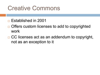 Creative Commons
 Established in 2001
 Offers custom licenses to add to copyrighted
work
 CC licenses act as an addendu...