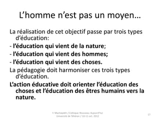 L’homme n’est pas un moyen…
La réalisation de cet objectif passe par trois types
d’éducation:
- l’éducation qui vient de la nature;
- l’éducation qui vient des hommes;
- l’éducation qui vient des choses.
La pédagogie doit harmoniser ces trois types
d’éducation.
L’action éducative doit orienter l’éducation des
choses et l’éducation des êtres humains vers la
nature.
17
F. Machayekh / Colloque Rousseau Aujourd'hui
Université de Téhéran / 10-11 oct. 2012
 