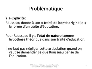 Problématique
2.2-Explicite:
Rousseau donne à son « traité de bonté originelle »
la forme d’un traité d’éducation.
Pour Rousseau il y a l’état de nature comme
hypothèse théorique dans son traité d’éducation.
Il ne faut pas négliger cette articulation quand on
veut se demander ce que Rousseau pense de
l’education.
9
F. Machayekh / Colloque Rousseau Aujourd'hui
Université de Téhéran / 10-11 oct. 2012
 