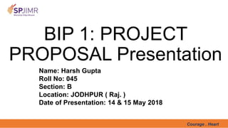 Courage . Heart
BIP 1: PROJECT
PROPOSAL Presentation
Name: Harsh Gupta
Roll No: 045
Section: B
Location: JODHPUR ( Raj. )
Date of Presentation: 14 & 15 May 2018
 