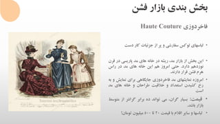 ‫فشن‬ ‫بازار‬ ‫بندی‬ ‫بخش‬
‫فاخردوزی‬Haute Couture
•‫لباسهای‬‫لوکس‬‫سفارشی‬‫و‬‫پر‬‫از‬‫جزئیات‬‫کار‬‫دست‬
•‫این‬‫بخش‬‫از‬‫بازار‬،‫مد‬‫ریشه‬‫در‬‫خانه‬‫های‬‫مد‬‫پاریسی‬‫د‬‫ر‬‫قرن‬
‫نوزدهم‬‫دارد‬.‫حتی‬‫امروز‬‫هم‬‫این‬‫خانه‬‫های‬‫مد‬‫در‬‫راس‬
‫هرم‬‫فشن‬‫قرار‬‫دارند‬.
•‫امروزه‬‫نمایشهای‬‫مد‬‫فاخردوزی‬‫جایگاهی‬‫برای‬‫نمایش‬‫و‬‫به‬
‫رخ‬‫کشیدن‬‫استعداد‬‫و‬‫خالقیت‬‫طراحان‬‫و‬‫خانه‬‫های‬‫م‬‫د‬
‫است‬
•‫قیمت‬:‫بسیار‬،‫گران‬‫می‬‫تواند‬‫ده‬‫برابر‬‫گرانتر‬‫ا‬‫ز‬‫متوسط‬
‫بازار‬‫باشد‬.
•‫لباسها‬‫و‬‫سایر‬‫اقالم‬‫با‬‫قیمت‬20‫تا‬500‫میلیون‬‫تومان‬!
 