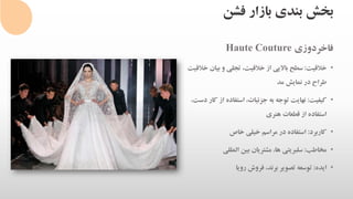 ‫فشن‬ ‫بازار‬ ‫بندی‬ ‫بخش‬
‫فاخردوزی‬Haute Couture
•‫خالقیت‬:‫خ‬ ‫بیان‬ ‫و‬ ‫تجلی‬ ،‫خالقیت‬ ‫از‬ ‫باالیی‬ ‫سطح‬‫القیت‬
‫مد‬ ‫نمایش‬ ‫در‬ ‫طراح‬
•‫کیفیت‬:‫کار‬ ‫از‬ ‫استفاده‬ ،‫جزئیات‬ ‫به‬ ‫توجه‬ ‫نهایت‬،‫دست‬
‫هنری‬ ‫قطعات‬ ‫از‬ ‫استفاده‬
•‫کاربرد‬:‫خاص‬ ‫خیلی‬ ‫مراسم‬ ‫در‬ ‫استفاده‬
•‫مخاطب‬:‫المللی‬ ‫بین‬ ‫مشتریان‬ ،‫ها‬ ‫سلبریتی‬
•‫ایده‬:‫رویا‬ ‫فروش‬ ،‫برند‬ ‫تصویر‬ ‫توسعه‬
 