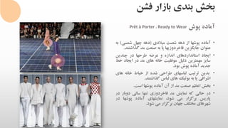 ‫فشن‬ ‫بازار‬ ‫بندی‬ ‫بخش‬
‫آماده‬‫پوش‬Ready to Wear،Prêt à Porter
•‫آماده‬‫پوشها‬‫از‬‫دهه‬‫شصت‬‫میالدی‬(‫دهه‬‫چهل‬‫شمسی‬)‫به‬
‫عنوان‬‫جایگزین‬‫فاخردوزیها‬‫پا‬‫به‬‫صنعت‬‫مد‬‫گذا‬‫شتند‬.
•‫ایجاد‬‫استانداردهای‬‫اندازه‬‫و‬‫عرضه‬‫طرحها‬‫در‬‫چندین‬
‫سایز‬‫مهمترین‬‫دلیل‬‫موفقیت‬‫خانه‬‫های‬‫مد‬‫در‬‫ایج‬‫اد‬‫خط‬
‫جدید‬‫آماده‬‫پوش‬‫بود‬.
•‫بدین‬‫ترتیب‬‫لباسهای‬‫طراحی‬‫شده‬‫از‬‫خیاط‬‫خانه‬‫های‬
‫اشرافی‬‫پا‬‫به‬‫بوتیک‬‫های‬‫لباس‬‫گذاشتند‬.
•‫بخش‬‫اعظم‬‫صنعت‬‫مد‬‫از‬‫آن‬‫آماده‬‫پوشها‬‫است‬.
•‫در‬‫حالی‬‫که‬‫نمایش‬‫مد‬‫فاخردوزی‬‫تنها‬‫سالی‬‫دوبار‬‫در‬
‫پاریس‬‫برگزار‬‫می‬،‫شود‬‫نمایشهای‬‫آماده‬‫پوشها‬‫در‬
‫شهرهای‬‫مختلف‬‫جهان‬‫برگزار‬‫می‬‫شود‬.
 