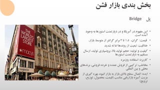 ‫فشن‬ ‫بازار‬ ‫بندی‬ ‫بخش‬
‫پل‬Bridge
•‫وج‬ ‫به‬ ‫استورها‬ ‫دپارتمنت‬ ‫در‬ ‫و‬ ‫آمریکا‬ ‫در‬ ‫مفهوم‬ ‫این‬‫ود‬
‫است‬ ‫آمده‬.
•‫قیمت‬:،‫گران‬1.5‫تا‬2‫بازار‬ ‫متوسط‬ ‫از‬ ‫گرانتر‬ ‫برابر‬.
•‫خالقیت‬:‫شدید‬ ‫نه‬ ‫اما‬ ‫روندها‬ ‫از‬ ‫تبعیت‬
•‫تولید‬ ‫و‬ ‫کیفیت‬:‫برونسپاری‬ ،‫باال‬ ‫تولید‬ ‫حجم‬‫ارسال‬ ،‫تولید‬
‫استورها‬ ‫دپارتمنت‬ ‫به‬ ‫مستقیم‬
•‫کاربرد‬:‫روزمره‬ ‫استفاده‬
•‫مخاطب‬:‫بر‬ ،‫فروشی‬ ‫خرده‬ ‫و‬ ‫عمده‬ ‫فروش‬ ‫از‬ ‫ترکیبی‬‫ندهای‬
‫المللی‬ ‫بین‬ ‫و‬ ‫محلی‬
•‫ایده‬:‫بهره‬ ،‫انبوه‬ ‫بازار‬ ‫به‬ ‫بازار‬ ‫باالی‬ ‫سطح‬ ‫اتصال‬‫از‬ ‫گیری‬
‫مناسب‬ ‫بازاریابی‬ ‫آمیزه‬ ‫مزیت‬(‫تو‬ ،‫محصول‬ ،‫قیمت‬،‫زیع‬
‫ترویج‬)
 