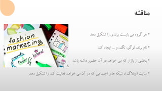 ‫مناقشه‬
•‫هر‬‫گروه‬‫می‬‫بایست‬‫برندی‬‫را‬‫تشکیل‬‫دهد‬
•‫نام‬،‫برند‬،‫لوگو‬،‫تگ‬‫و‬...‫ایجاد‬‫کند‬
•‫بخشی‬‫از‬‫بازار‬‫که‬‫می‬‫خواهد‬‫در‬‫آن‬‫حضور‬‫داشته‬‫باشد‬
•‫سایت‬(‫وبالگ‬)،‫شبکه‬‫های‬‫اجتماعی‬‫که‬‫در‬‫آن‬‫می‬‫خواهد‬‫فعالیت‬‫کند‬‫را‬‫تشکیل‬‫دهد‬
 