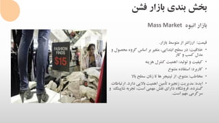 ‫فشن‬ ‫بازار‬ ‫بندی‬ ‫بخش‬
‫انبوه‬ ‫بازار‬Mass Market
‫قیمت‬:‫بازار‬ ‫متوسط‬ ‫از‬ ‫ارزانتر‬.
•‫خالقیت‬:‫م‬ ‫گروه‬ ‫اساس‬ ‫بر‬ ‫متغیر‬ ،‫ابتدایی‬ ‫سطح‬ ‫در‬‫و‬ ‫حصول‬
‫کار‬ ‫و‬ ‫کسب‬ ‫مدل‬
•‫تولید‬ ‫و‬ ‫کیفیت‬:‫هزینه‬ ‫کنترل‬ ‫اهمیت‬
•‫کاربرد‬:‫متنوع‬ ‫استفاده‬
•‫مخاطب‬:‫باال‬ ‫سطح‬ ‫زنان‬ ‫تا‬ ‫ها‬ ‫تینیجر‬ ‫از‬ ،‫متنوع‬
•‫ایده‬:‫دارد‬ ‫باالیی‬ ‫اهمیت‬ ‫تأمین‬ ‫زنجیره‬ ‫مدیریت‬.‫ارت‬‫باطات‬
‫ش‬ ‫تجربه‬ ،‫است‬ ‫مهمی‬ ‫نقش‬ ‫دارای‬ ‫فروشگاه‬ ،‫گسترده‬‫و‬ ‫اپینگ‬
‫است‬ ‫مهم‬ ‫سرگرمی‬.
 