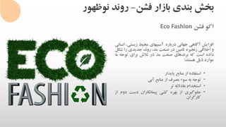 ‫فشن‬ ‫بازار‬ ‫بندی‬ ‫بخش‬-‫نوظهور‬ ‫روند‬
‫اکو‬‫فشن‬Eco Fashion
‫افزایش‬‫آگاهی‬‫جهانی‬‫درباره‬‫آسیبهای‬‫محیط‬‫زیس‬،‫تی‬‫انسانی‬
‫و‬‫اخالقی‬‫زنجیره‬‫تامین‬‫در‬‫صنعت‬،‫مد‬‫روند‬‫جدیدی‬‫ر‬‫ا‬‫شکل‬
‫داده‬‫است‬‫که‬‫برندهای‬‫صنعت‬‫مد‬‫در‬‫تالش‬‫برای‬‫توج‬‫ه‬‫به‬
‫موارد‬‫ذیل‬‫هستند‬:
•‫استفاده‬‫از‬‫منابع‬‫پایدار‬
•‫توجه‬‫به‬‫سوء‬‫مصرف‬‫از‬‫منابع‬‫آبی‬
•‫استخدام‬‫عادالنه‬‫تر‬
•‫جلوگیری‬‫از‬‫بهره‬‫کشی‬‫پیمانکاران‬‫دست‬‫د‬‫وم‬‫از‬
‫کارگران‬
 