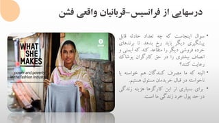 ‫فرانسیس‬ ‫از‬ ‫درسهایی‬-‫فشن‬ ‫واقعی‬ ‫قربانیان‬
•‫سوال‬‫اینجاست‬‫که‬‫چه‬‫تعداد‬‫حادثه‬‫قابل‬
‫پیشگیری‬‫دیگر‬‫باید‬‫رخ‬‫بدهد‬‫تا‬‫بر‬‫ندهای‬
‫خرده‬‫فروشی‬‫دیگر‬‫را‬‫متقاعد‬‫کند‬‫که‬‫ای‬‫منی‬‫و‬
‫انصاف‬‫بیشتری‬‫را‬‫در‬‫حق‬‫کارگران‬‫پوش‬‫اک‬
‫رعایت‬‫کنند‬‫؟‬
•‫البته‬‫که‬‫ما‬‫مصرف‬‫کنندگان‬‫هم‬‫خواست‬‫ه‬‫یا‬
‫ناخواسته‬‫در‬‫قبال‬‫خریدمان‬‫مسئول‬‫هستی‬‫م‬.
•‫برای‬‫بسیاری‬‫از‬‫این‬‫کارگرها‬‫هزینه‬‫زند‬‫گی‬
‫در‬‫حد‬‫پول‬‫خرد‬‫زندگی‬‫ما‬‫است‬.
 