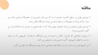 ‫مناقشه‬
•‫خروجی‬‫نهایی‬‫در‬‫سطح‬‫کانسپت‬‫اجباری‬‫است‬‫که‬‫می‬‫تواند‬‫تصویری‬‫از‬‫محصوالت‬‫فرضی‬‫ب‬،‫اشد‬‫می‬
‫تواند‬‫لوک‬‫بوک‬‫از‬‫محصوالت‬‫یا‬‫مدلها‬،‫باشد‬‫می‬‫تواند‬‫نمایشگاه‬‫عکس‬‫باشد‬.
•‫خروجی‬‫نهایی‬‫همچنین‬‫می‬‫تواند‬‫محصول‬‫نهایی‬‫باشد‬‫که‬‫در‬‫جلسه‬‫نهایی‬‫در‬‫معرض‬‫دید‬‫مخاطبان‬‫قرار‬‫می‬
‫گیرد‬(‫اجباری‬‫نیست‬)
•‫در‬‫نهایت‬‫مخاطبانی‬‫که‬‫خارج‬‫از‬‫کالس‬‫ما‬‫هستند‬‫در‬‫روز‬‫نمایشگاه‬‫با‬‫استفاده‬‫از‬‫کوپنهایی‬‫ک‬‫ه‬‫در‬‫اختیار‬
‫دارند‬‫و‬‫با‬‫اعطای‬‫کوپونها‬‫به‬‫گروه‬‫ها‬‫تیم‬‫برنده‬‫را‬‫مشخص‬‫می‬‫کنند‬.
•‫این‬‫کوپنها‬‫هم‬‫به‬‫برند‬،‫شما‬‫سایت‬‫و‬‫شبکه‬‫های‬‫اجتماعی‬‫شما‬‫و‬‫هم‬‫به‬‫نمایشگاه‬‫شما‬‫تعلق‬‫م‬‫ی‬‫گیرد‬.
 