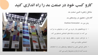 ‫کنی‬ ‫اندازی‬ ‫راه‬ ‫را‬ ‫مد‬ ‫صنعت‬ ‫در‬ ‫خود‬ ‫کسب‬ ‫کارو‬‫د‬
‫مشاغل‬‫زنجیره‬‫تامین‬‫صنعت‬‫مد‬
‫گام‬‫اول‬:‫تحقیق‬‫در‬‫روندهای‬‫مد‬
‫پیش‬‫بین‬‫مد‬Fashion Forecaster:
•‫از‬‫فروشگاههای‬‫بازار‬‫خرید‬‫می‬،‫کند‬‫در‬‫نمایشهای‬‫مد‬‫ش‬‫رکت‬
‫می‬،‫کند‬‫در‬‫اینترنت‬‫و‬‫شبکه‬‫های‬‫اجتماعی‬‫جستجو‬‫می‬‫کند‬.
•‫به‬‫طراحان‬‫درباره‬،‫رنگها‬،‫پارچه‬‫فرم‬‫و‬‫تحلیل‬‫روندهای‬
‫اجتماعی‬‫مشاوره‬‫می‬‫دهد‬.
•‫دانش‬‫طراحی‬‫لباس‬‫و‬‫تاریخچه‬‫روندهای‬‫مد‬‫را‬‫با‬‫اطالعات‬
‫بدست‬‫آمده‬‫از‬‫بازار‬‫و‬‫مشتریها‬‫ترکیب‬‫می‬‫کند‬.
 