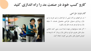 ‫کنی‬ ‫اندازی‬ ‫راه‬ ‫را‬ ‫مد‬ ‫صنعت‬ ‫در‬ ‫خود‬ ‫کسب‬ ‫کارو‬‫د‬
‫گام‬‫دوم‬:‫طراحی‬
•‫در‬‫شرکتهای‬‫بزرگ‬‫تیمی‬‫از‬،‫طراحان‬‫و‬‫تیم‬‫خرید‬‫و‬‫تیم‬
‫بازار‬‫پردازی‬‫مسئول‬‫طراحی‬‫محصول‬،‫هستند‬‫تا‬‫س‬‫لیقه‬
‫بازار‬‫و‬‫طراح‬‫هر‬‫دو‬‫مد‬‫نظر‬‫قرار‬‫بگیرد‬.
•‫اگر‬‫همه‬‫مسئولیتها‬‫بر‬‫عهده‬‫شما‬،‫است‬‫سعی‬‫کن‬‫ید‬‫تعادلی‬
‫میان‬‫نقش‬‫هنری‬،‫طراح‬‫و‬‫نقش‬‫بازار‬‫پرداز‬‫که‬‫با‬‫ت‬‫وجه‬‫به‬
‫فروش‬‫فصول‬‫قبل‬‫سخن‬‫می‬،‫گوید‬‫ایجاد‬‫کنید‬.
 