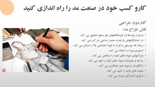 ‫کنی‬ ‫اندازی‬ ‫راه‬ ‫را‬ ‫مد‬ ‫صنعت‬ ‫در‬ ‫خود‬ ‫کسب‬ ‫کارو‬‫د‬
‫گام‬‫دوم‬:‫طراحی‬
‫نقش‬‫طراح‬‫مد‬:
•‫درباره‬‫روندها‬‫در‬‫فروشگاههای‬‫هم‬‫سطح‬‫تحقیق‬‫می‬‫کند‬.
•‫در‬‫نمایشگاههای‬‫پارچه‬‫و‬‫صنعت‬‫نساجی‬‫شرکت‬‫می‬‫کند‬.
•‫رسانه‬،‫ها‬‫موسیقی‬‫و‬‫افراد‬‫با‬‫نفوذ‬‫اجتماعی‬‫باال‬‫را‬‫دنبال‬‫می‬‫ک‬‫ند‬.
•‫استوری‬‫بورد‬‫را‬‫ایجاد‬‫می‬‫کند‬.
•‫ویژگیهای‬‫نمونه‬‫های‬‫اولیه‬‫را‬‫مشخص‬‫می‬‫کند‬.
•‫پارچه‬‫و‬‫ملزومات‬‫نمونه‬‫های‬‫اولیه‬‫را‬‫تهیه‬‫می‬‫کند‬.
•‫با‬‫الگوساز‬‫و‬‫نمونه‬‫دوز‬‫همکاری‬‫می‬‫کند‬.
•‫نمونه‬‫های‬‫اولیه‬‫را‬‫تایید‬‫می‬‫کند‬.
•‫با‬‫تولیدکنندگان‬‫دیدار‬‫می‬‫کند‬.
 