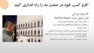 ‫کنی‬ ‫اندازی‬ ‫راه‬ ‫را‬ ‫مد‬ ‫صنعت‬ ‫در‬ ‫خود‬ ‫کسب‬ ‫کارو‬‫د‬
‫گام‬‫دوم‬:‫طراحی‬
‫نقش‬‫مسئول‬‫خرید‬Fashion Buyer:
•‫مسئول‬‫برنامه‬‫ریزی‬‫محصوالت‬‫فصل‬‫جدید‬.
•‫تحقیق‬‫در‬‫روندهای‬‫فروشگاههای‬‫هم‬‫سطح‬‫با‬‫برند‬
•‫کنترل‬‫بودجه‬
•‫تعیین‬‫شرایط‬‫برای‬‫تأمین‬‫کنندگان‬‫از‬‫جمله‬‫شرایط‬‫قیمتی‬
•‫تاریخهای‬ ‫به‬ ‫رسیدن‬ ‫و‬ ‫الزامات‬ ‫اجرای‬ ‫حسن‬ ‫از‬ ‫اطمینان‬ ‫حصول‬
‫شده‬ ‫تعیین‬ ‫تحویل‬
•‫حصول‬‫اطمینان‬‫از‬‫رسیدن‬‫به‬‫موقع‬‫لباسها‬‫به‬‫فروشگاهها‬
 