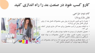 ‫کنی‬ ‫اندازی‬ ‫راه‬ ‫را‬ ‫مد‬ ‫صنعت‬ ‫در‬ ‫خود‬ ‫کسب‬ ‫کارو‬‫د‬
‫گام‬‫دوم‬:‫طراحی‬
‫نقش‬‫بازارپرداز‬:
•‫همراه‬‫با‬‫تیم‬‫تامین‬(‫خرید‬)‫به‬‫پیش‬‫بینی‬‫محصوالت‬‫فص‬‫ل‬‫بعد‬‫از‬‫روی‬
‫فروش‬‫فصل‬‫پیش‬‫می‬‫پردازد‬.
•‫به‬‫انتخاب‬‫بهترین‬‫ترکیب‬‫محصول‬‫برای‬‫حداکثر‬‫سازی‬‫فروش‬‫کمک‬
‫می‬‫کند‬.
•‫حصول‬‫اطمینان‬‫از‬‫رسیدن‬‫به‬‫حاشیه‬‫سود‬‫و‬‫سقف‬‫و‬‫کف‬‫انب‬‫ار‬
•‫مدیریت‬‫زنجیره‬،‫تامین‬‫چک‬‫و‬‫کنترل‬‫محصوالت‬‫و‬‫مواد‬‫اول‬‫یه‬
،‫دریافتی‬‫و‬‫مسئول‬‫روابط‬‫با‬‫تامین‬‫کنندگان‬
•‫در‬‫رابطه‬‫همکاری‬‫نزدیک‬‫با‬‫تیم‬،‫توزیع‬‫تا‬‫از‬‫نرخ‬‫انبار‬‫مح‬‫صوالت‬‫در‬
‫فروشگاه‬‫و‬‫بهینه‬‫بودن‬‫آن‬‫اطمینان‬‫حاصل‬‫کند‬.
 