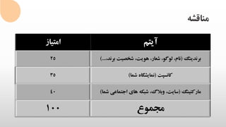 ‫مناقشه‬
‫امتیاز‬ ‫آیتم‬
25 ‫برندینگ‬(،‫هویت‬ ،‫شعار‬ ،‫لوگو‬ ،‫نام‬‫برن‬ ‫شخصیت‬،‫د‬)...
35 ‫کانسپت‬(‫نمایشگاه‬‫شما‬)
40 ‫مارکتینگ‬(‫ش‬ ‫اجتماعی‬ ‫های‬ ‫شبکه‬ ،‫وبالگ‬ ،‫سایت‬‫ما‬)
100 ‫مجموع‬
 