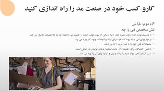 ‫کنی‬ ‫اندازی‬ ‫راه‬ ‫را‬ ‫مد‬ ‫صنعت‬ ‫در‬ ‫خود‬ ‫کسب‬ ‫کارو‬‫د‬
‫گام‬‫دوم‬:‫طراحی‬
‫نقش‬‫متخصص‬‫فنی‬‫پارچه‬:
•‫از‬‫درست‬‫بودن‬‫اندازه‬‫های‬‫نمونه‬‫های‬‫اولیه‬‫ارسالی‬‫از‬‫سوی‬‫تولید‬‫کننده‬‫و‬‫کیفیت‬‫مورد‬‫انتظار‬‫پارچه‬‫ها‬‫اطمینان‬‫حاصل‬‫می‬‫ک‬‫ند‬.
•‫از‬‫مهارتهای‬‫فنی‬‫تولید‬‫پوشاک‬‫خود‬‫برای‬‫ارائه‬‫پیشنهادات‬‫بهبود‬‫کار‬‫بهره‬‫می‬‫برد‬.
•‫پیشنهادات‬‫فنی‬‫خود‬‫را‬‫به‬‫تیم‬‫خرید‬‫ارائه‬‫می‬‫دهد‬.
•‫با‬‫تامین‬‫کنندگان‬‫برای‬‫اطمینان‬‫از‬‫رعایت‬‫استانداردهای‬‫تولیدی‬‫در‬‫تعامل‬‫است‬.
•‫تست‬‫آزمایشگاهی‬‫مواد‬‫اولیه‬‫را‬‫برنامه‬‫ریزی‬‫و‬‫گزارشهای‬‫آن‬‫را‬‫تهیه‬‫می‬‫کند‬.
 