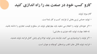 ‫کنی‬ ‫اندازی‬ ‫راه‬ ‫را‬ ‫مد‬ ‫صنعت‬ ‫در‬ ‫خود‬ ‫کسب‬ ‫کارو‬‫د‬
‫گام‬‫سوم‬:‫تولید‬
•‫تولید‬‫حساس‬‫ترین‬‫بخش‬‫از‬‫فرایند‬‫کسب‬‫و‬‫کار‬‫شما‬‫است‬.
•‫اگر‬‫خودتان‬‫تولید‬‫را‬‫انجام‬‫می‬‫دهید‬‫باید‬‫مهارتهای‬‫تولید‬‫در‬‫سطح‬‫و‬‫قیمت‬‫تجاری‬‫را‬‫د‬‫اشته‬‫باشید‬.
(‫نه‬‫فقط‬‫مهارت‬‫تولید‬‫تک‬‫دوزی‬‫و‬‫سفارشی‬)
•‫اگر‬‫تولید‬‫را‬‫برونسپاری‬‫می‬،‫کنید‬‫نیازمند‬‫مدیر‬‫تولید‬‫توانا‬‫برای‬‫پایش‬‫کامل‬‫ف‬‫رایند‬‫تولید‬‫هستید‬.
•‫فرایند‬‫تولید‬‫قاتل‬‫جان‬‫اغلب‬‫برندهای‬‫کوچک‬‫و‬‫جوان‬‫است‬.
 