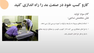 ‫کنی‬ ‫اندازی‬ ‫راه‬ ‫را‬ ‫مد‬ ‫صنعت‬ ‫در‬ ‫خود‬ ‫کسب‬ ‫کارو‬‫د‬
‫گام‬‫سوم‬:‫تولید‬
‫نقش‬‫متخصص‬‫نساجی‬:
•‫استانداردهای‬‫مربوط‬‫به‬‫پارچه‬‫و‬‫تولید‬‫را‬‫مورد‬‫بررسی‬‫قرار‬‫می‬‫دهد‬.
•‫با‬‫طراحان‬‫همکاری‬‫می‬‫کند‬‫تا‬‫از‬،‫کیفیت‬،‫قیمت‬‫و‬‫عملکرد‬‫پ‬‫ارچه‬‫مطابق‬
‫با‬‫نیاز‬‫و‬‫نظر‬‫طراحان‬‫اطمینان‬‫یابد‬.
 