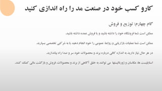 ‫کنی‬ ‫اندازی‬ ‫راه‬ ‫را‬ ‫مد‬ ‫صنعت‬ ‫در‬ ‫خود‬ ‫کسب‬ ‫کارو‬‫د‬
‫گام‬‫چهارم‬:‫توزیع‬‫و‬‫فروش‬
‫ممکن‬‫است‬‫شما‬‫فروشگاه‬‫خود‬‫را‬‫داشته‬‫باشید‬‫و‬‫یا‬‫فروش‬‫عمده‬‫داشته‬‫باشید‬.
‫ممکن‬‫است‬‫شما‬‫عملیات‬‫بازاریابی‬‫و‬‫روابط‬‫عمومی‬‫را‬‫خود‬‫انجام‬‫دهید‬‫یا‬‫به‬‫شرکتی‬‫تخصصی‬‫بسپارید‬.
‫در‬‫هر‬‫حال‬‫نیاز‬‫دارید‬‫به‬‫اندازه‬‫کافی‬‫درباره‬‫برند‬‫و‬‫محصوالت‬‫خود‬‫سر‬‫و‬‫صدا‬‫راه‬‫بیاندازید‬.
‫استایلیست‬،‫ها‬‫عکاسان‬‫و‬‫ژورنالیستها‬‫می‬‫توانند‬‫به‬‫خلق‬‫آگاهی‬‫از‬‫برند‬‫و‬،‫محصوالت‬‫فروش‬‫و‬‫بازگش‬‫ت‬‫مالی‬‫کمک‬‫کنند‬.
 