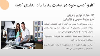 ‫کنی‬ ‫اندازی‬ ‫راه‬ ‫را‬ ‫مد‬ ‫صنعت‬ ‫در‬ ‫خود‬ ‫کسب‬ ‫کارو‬‫د‬
‫گام‬‫چهارم‬:‫توزیع‬‫و‬‫فروش‬
‫مدیر‬‫روابط‬‫عمومی‬‫و‬‫بازاریابی‬:
•‫برند‬‫و‬‫محصوالت‬‫را‬‫ترویج‬‫می‬،‫کند‬‫از‬‫تمام‬‫فعالیتهای‬‫ت‬،‫بلیغات‬
‫روابط‬،‫عمومی‬‫چاشنیهای‬،‫فروش‬‫فروش‬،‫شخصی‬‫بازارپرداز‬‫ی‬
،‫بصری‬‫و‬‫اینترنت‬‫و‬‫ابزارهای‬‫نوین‬‫بهره‬‫می‬‫گیرد‬.
•‫با‬‫رسانه‬‫ایها‬‫از‬‫جمله‬،‫عکاسان‬‫استایلیست‬،‫ها‬‫خبرنگار‬‫ان‬‫و‬‫سردبیران‬
‫مجالت‬‫ارتباط‬‫برقرار‬‫می‬‫کند‬.
•‫مراسم‬‫و‬‫رویدادهای‬‫برند‬‫از‬‫نمایشهای‬‫مد‬‫تا‬‫برنامه‬‫های‬‫عکا‬‫سی‬‫و‬
‫مصاحبه‬‫با‬‫رسانه‬‫ها‬‫را‬‫ترتیب‬‫می‬‫دهد‬.
 