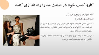 ‫کنی‬ ‫اندازی‬ ‫راه‬ ‫را‬ ‫مد‬ ‫صنعت‬ ‫در‬ ‫خود‬ ‫کسب‬ ‫کارو‬‫د‬
‫گام‬‫چهارم‬:‫توزیع‬‫و‬‫فروش‬
‫استایلیست‬/‫عکاس‬:
•‫مسئول‬‫تمامی‬‫فعالیتها‬‫و‬‫جلوه‬‫های‬‫بصری‬‫برای‬‫تهیه‬‫فیلم‬‫و‬‫تصویر‬‫در‬
‫نمایشهای‬،‫مد‬‫کاتالوگها‬‫و‬‫لوک‬‫بوکها‬،‫کمپین‬‫تبلیغات‬،‫ی‬،‫وبسایتها‬‫شبکه‬
‫های‬‫اجتماعی‬‫و‬‫مجالت‬‫است‬.
•‫ترکیب‬‫لباسها‬‫و‬‫اکسسوری‬‫برای‬‫عکاسی‬‫و‬‫استفاده‬‫در‬‫تب‬‫لیغات‬‫و‬‫فرایند‬
‫عکاسی‬‫زیر‬‫نظر‬‫استایلیست‬‫انجام‬‫می‬‫شود‬.
 