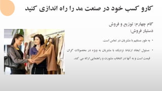 ‫کنی‬ ‫اندازی‬ ‫راه‬ ‫را‬ ‫مد‬ ‫صنعت‬ ‫در‬ ‫خود‬ ‫کسب‬ ‫کارو‬‫د‬
‫گام‬‫چهارم‬:‫توزیع‬‫و‬‫فروش‬
‫دستیار‬‫فروش‬:
•‫به‬‫طور‬‫مستقیم‬‫با‬‫مشتریان‬‫در‬‫تماس‬‫است‬.
•‫مسئول‬‫ایجاد‬‫ارتباط‬‫نزدیک‬‫با‬‫مشتریان‬‫به‬‫ویژه‬‫در‬‫محصوال‬‫ت‬‫گران‬
‫قیمت‬‫است‬‫و‬‫به‬‫آنها‬‫در‬‫انتخاب‬‫مشورت‬‫و‬‫راهنمایی‬‫ارائه‬‫می‬‫ک‬‫ند‬.
 