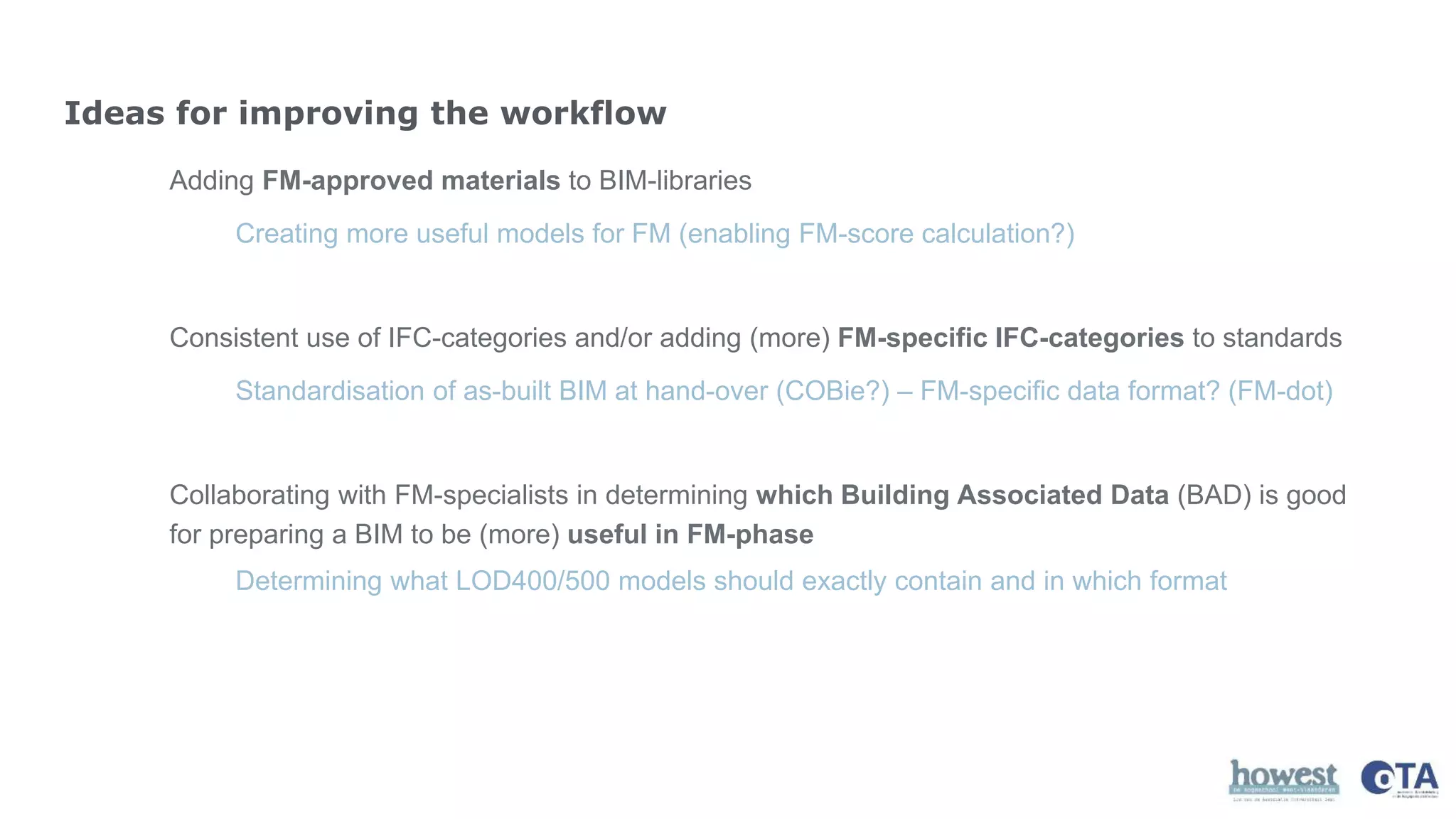 Adding FM-approved materials to BIM-libraries
Consistent use of IFC-categories and/or adding (more) FM-specific IFC-categories to standards
Collaborating with FM-specialists in determining which Building Associated Data (BAD) is good
for preparing a BIM to be (more) useful in FM-phase
Ideas for improving the workflow
Creating more useful models for FM (enabling FM-score calculation?)
Standardisation of as-built BIM at hand-over (COBie?) – FM-specific data format? (FM-dot)
Determining what LOD400/500 models should exactly contain and in which format
 