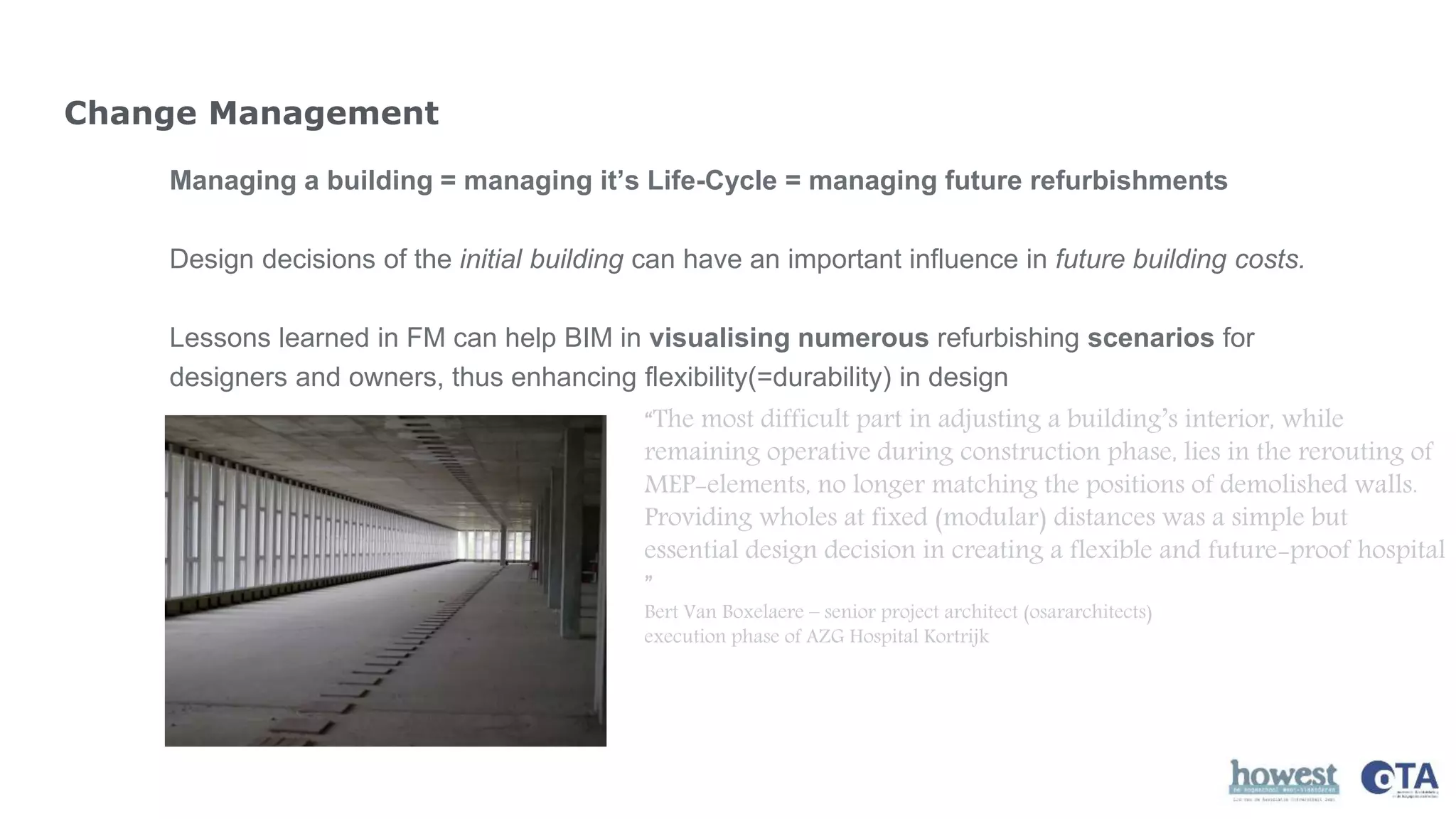 Change Management
Managing a building = managing it’s Life-Cycle = managing future refurbishments
Design decisions of the initial building can have an important influence in future building costs.
Lessons learned in FM can help BIM in visualising numerous refurbishing scenarios for
designers and owners, thus enhancing flexibility(=durability) in design
“The most difficult part in adjusting a building’s interior, while
remaining operative during construction phase, lies in the rerouting of
MEP-elements, no longer matching the positions of demolished walls.
Providing wholes at fixed (modular) distances was a simple but
essential design decision in creating a flexible and future-proof hospital
”
Bert Van Boxelaere – senior project architect (osararchitects)
execution phase of AZG Hospital Kortrijk
 