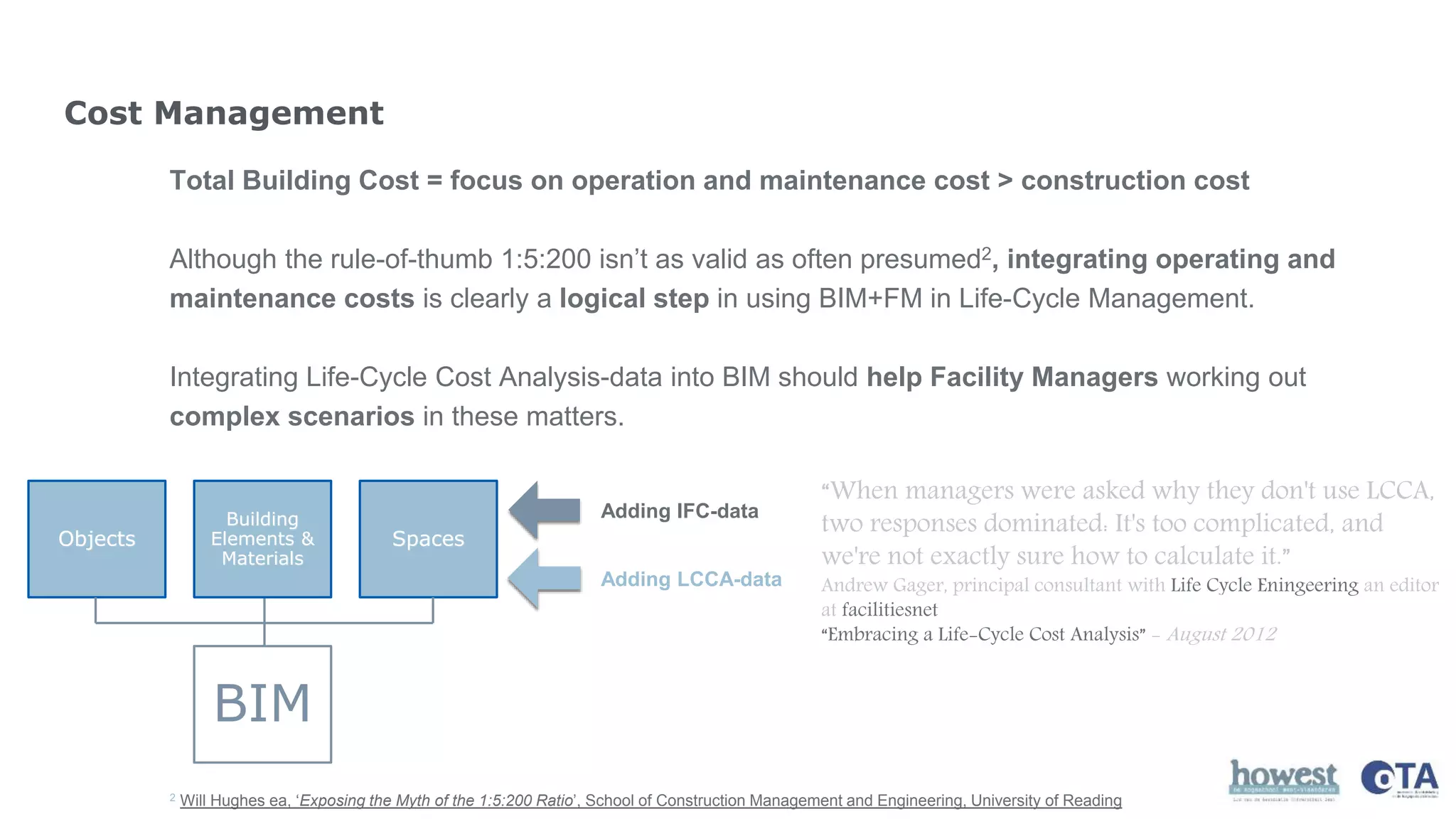 Cost Management
Total Building Cost = focus on operation and maintenance cost > construction cost
Although the rule-of-thumb 1:5:200 isn’t as valid as often presumed2, integrating operating and
maintenance costs is clearly a logical step in using BIM+FM in Life-Cycle Management.
Integrating Life-Cycle Cost Analysis-data into BIM should help Facility Managers working out
complex scenarios in these matters.
“When managers were asked why they don't use LCCA,
two responses dominated: It's too complicated, and
we're not exactly sure how to calculate it.”
Andrew Gager, principal consultant with Life Cycle Eningeering an editor
at facilitiesnet
“Embracing a Life-Cycle Cost Analysis” - August 2012
2 Will Hughes ea, ‘Exposing the Myth of the 1:5:200 Ratio’, School of Construction Management and Engineering, University of Reading
BIM
Objects
Building
Elements &
Materials
Spaces
Adding IFC-data
Adding LCCA-data
 