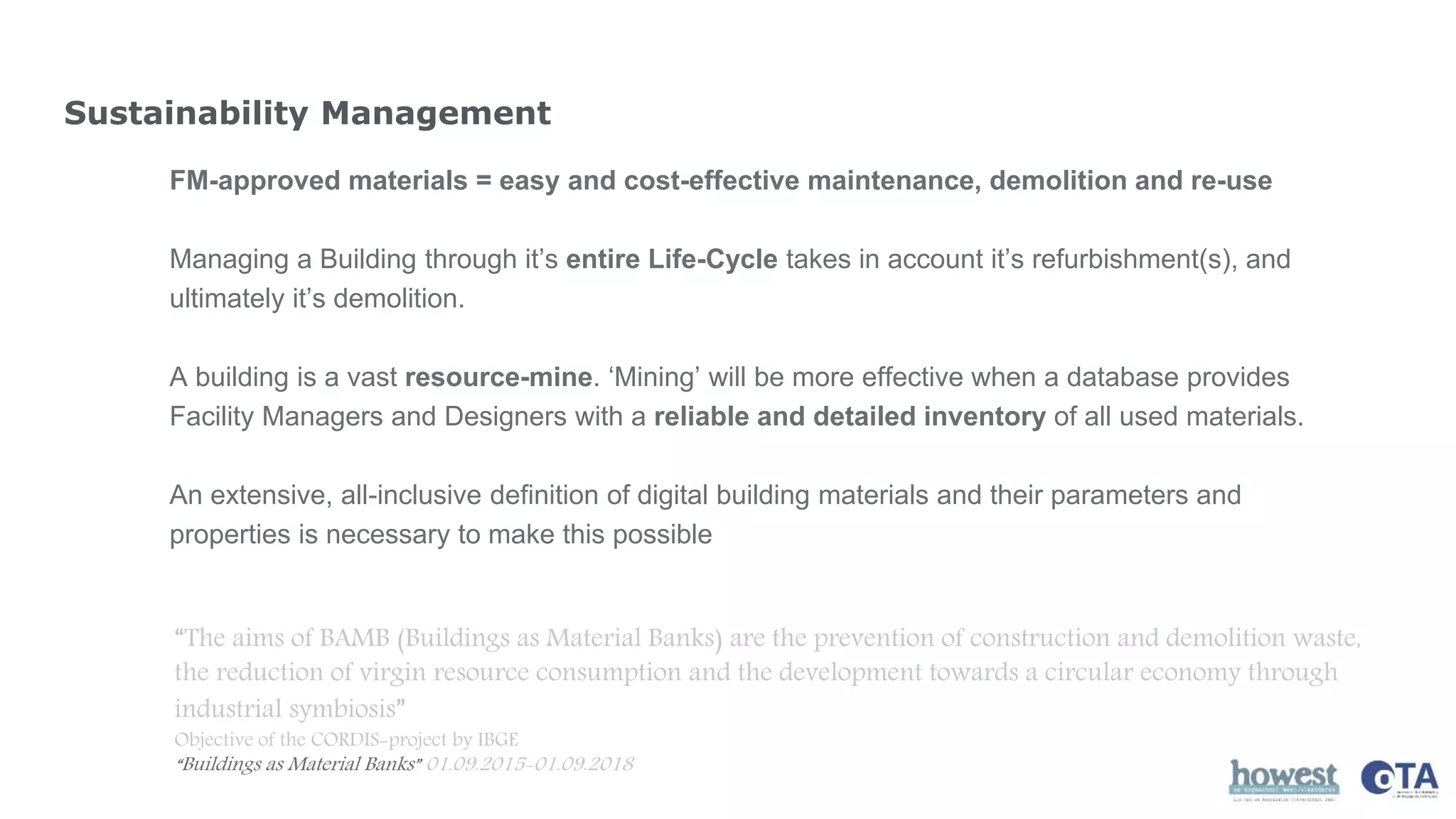 Sustainability Management
FM-approved materials = easy and cost-effective maintenance, demolition and re-use
Managing a Building through it’s entire Life-Cycle takes in account it’s refurbishment(s), and
ultimately it’s demolition.
A building is a vast resource-mine. ‘Mining’ will be more effective when a database provides
Facility Managers and Designers with a reliable and detailed inventory of all used materials.
An extensive, all-inclusive definition of digital building materials and their parameters and
properties is necessary to make this possible
“The aims of BAMB (Buildings as Material Banks) are the prevention of construction and demolition waste,
the reduction of virgin resource consumption and the development towards a circular economy through
industrial symbiosis”
Objective of the CORDIS-project by IBGE
“Buildings as Material Banks” 01.09.2015-01.09.2018
 