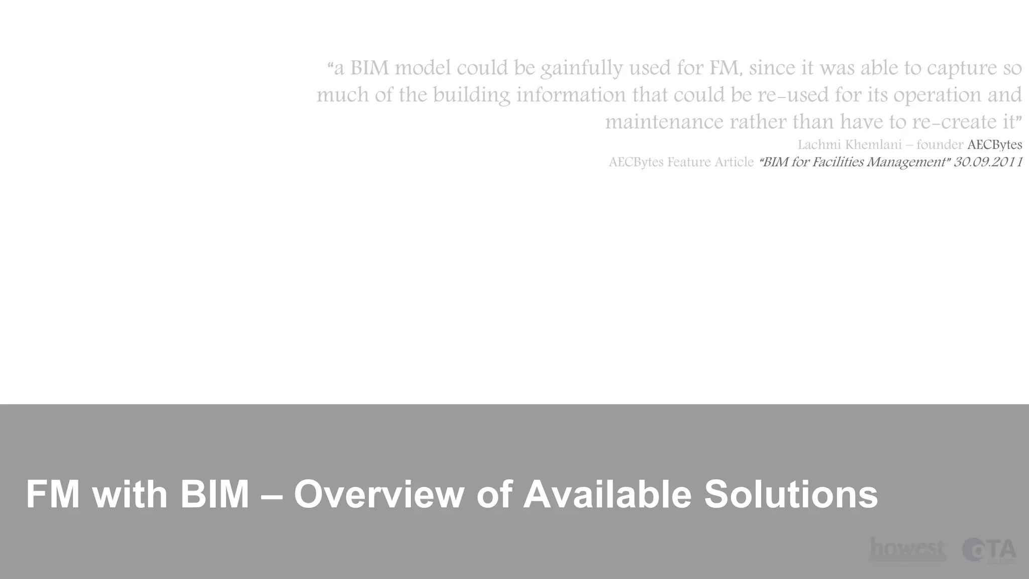 FM with BIM – Overview of Available Solutions
“a BIM model could be gainfully used for FM, since it was able to capture so
much of the building information that could be re-used for its operation and
maintenance rather than have to re-create it”
Lachmi Khemlani – founder AECBytes
AECBytes Feature Article “BIM for Facilities Management” 30.09.2011
 