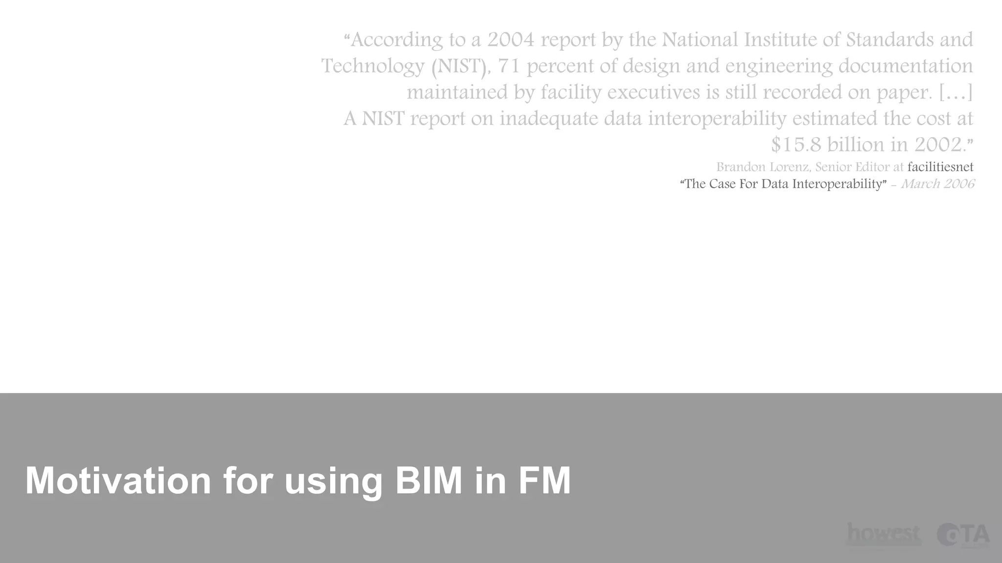 Motivation for using BIM in FM
“According to a 2004 report by the National Institute of Standards and
Technology (NIST), 71 percent of design and engineering documentation
maintained by facility executives is still recorded on paper. […]
A NIST report on inadequate data interoperability estimated the cost at
$15.8 billion in 2002.”
Brandon Lorenz, Senior Editor at facilitiesnet
“The Case For Data Interoperability” - March 2006
 