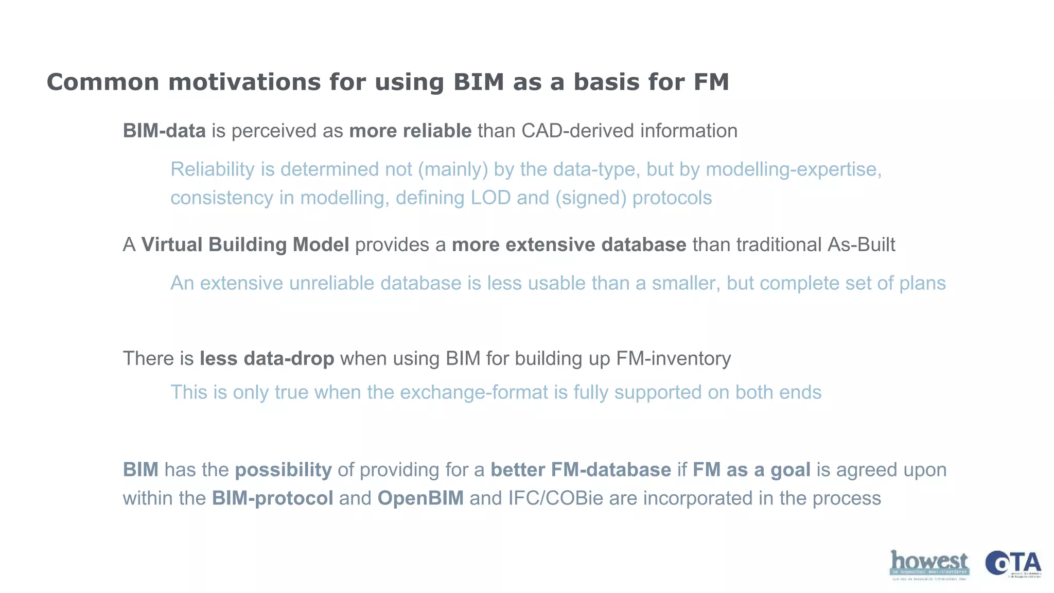 Common motivations for using BIM as a basis for FM
BIM-data is perceived as more reliable than CAD-derived information
A Virtual Building Model provides a more extensive database than traditional As-Built
There is less data-drop when using BIM for building up FM-inventory
Reliability is determined not (mainly) by the data-type, but by modelling-expertise,
consistency in modelling, defining LOD and (signed) protocols
An extensive unreliable database is less usable than a smaller, but complete set of plans
This is only true when the exchange-format is fully supported on both ends
BIM has the possibility of providing for a better FM-database if FM as a goal is agreed upon
within the BIM-protocol and OpenBIM and IFC/COBie are incorporated in the process
 