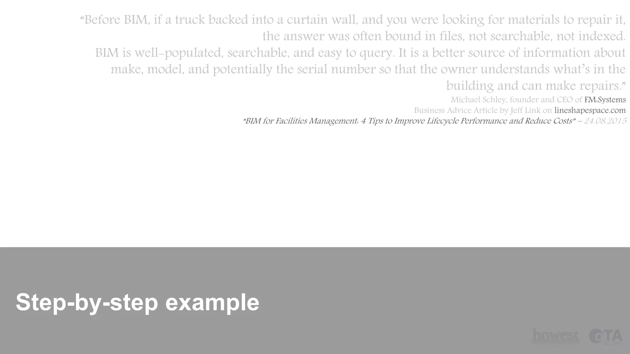 Step-by-step example
“Before BIM, if a truck backed into a curtain wall, and you were looking for materials to repair it,
the answer was often bound in files, not searchable, not indexed.
BIM is well-populated, searchable, and easy to query. It is a better source of information about
make, model, and potentially the serial number so that the owner understands what’s in the
building and can make repairs.”
Michael Schley, founder and CEO of FM:Systems
Business Advice Article by Jeff Link on lineshapespace.com
“BIM for Facilities Management: 4 Tips to Improve Lifecycle Performance and Reduce Costs” – 24.08.2015
 