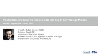 Possibilities of adding FM-specific data into BIM in early Design Phases
UGent – Beyond BIM – 09.12.2015
ir-arch. Ruben Van de Walle
lecturer CAAD.BIM
coordinator Bachelor Papers
Howest University of Applied Sciences - Bruges
Department of Applied Architecture
 