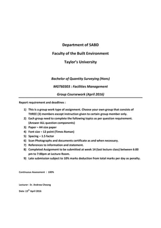 Department of SABD
Faculty of the Built Environment
Taylor’s University
Bachelor of Quantity Surveying (Hons)
MGT60303 : Facilities Management
Group Coursework (April 2016)
Report requirement and deadlines :
1) This is a group work type of assignment. Choose your own group that consists of
THREE (3) members except instruction given to certain group member only.
2) Each group need to complete the following topics as per question requirement.
(Answer ALL question components)
3) Paper – A4 size paper
4) Font size – 12 point (Times Roman)
5) Spacing – 1.5 factor
6) Scan Photographs and documents certificate as and when necessary.
7) References to information and statement.
8) Completed Assignment to be submitted at week 14 (last lecture class) between 6:00
pm to 7:00pm at Lecture Room.
9) Late submission subject to 10% marks deduction from total marks per day as penalty.
Continuous Assessment : 100%
Lecturer : Sr. Andrew Cheong
Date :13
th
April 2016
 