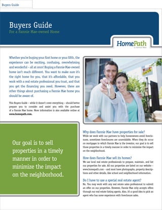 Buyers Guide




     Buyers Guide
     For a Fannie Mae-owned Home




     Whether you’re buying your ﬁrst home or your ﬁfth, the
     experience can be exciting, confusing, overwhelming
     and wonderful – all at once! Buying a Fannie Mae-owned
     home isn’t much different. You want to make sure it’s
     the right home for you, that it’s affordable, that you
     work with a real estate professional you trust, and that
     you get the ﬁnancing you need. However, there are
     other things about purchasing a Fannie Mae home you
     should be aware of.

     This Buyers Guide – while it doesn’t cover everything – should better
     prepare you to consider and assist you with the purchase
     of a Fannie Mae home. More information is also available online at
     www.homepath.com.




                                                                             Why does Fannie Mae have properties for sale?
                                                                             While we work with our partners to help homeowners avoid foreclo-
                                                                             sures, sometimes foreclosures are unavoidable. When they do occur
        Our goal is to sell                                                  on mortgages in which Fannie Mae is the investor, our goal is to sell
                                                                             those properties in a timely manner in order to minimize the impact
        properties in a timely                                               on the neighborhood.


        manner in order to                                                   How does Fannie Mae sell its homes?
                                                                             We use local real estate professionals to prepare, maintain, and list

        minimize the impact                                                  our properties for sale. All our properties are listed on our website –
                                                                             www.homepath.com – and most have photographs, property descrip-

        on the neighborhood.                                                 tions and other details, like school and neighborhood information.

                                                                             Do I have to use a special real estate agent?
                                                                             No. You may work with any real estate sales professional to submit
                                                                             an offer on our properties. However, Fannie Mae only accepts offers
                                                                             through our real estate listing agents. Also, it’s a good idea to pick an
                                                                             agent who has some experience with foreclosure sales.
 