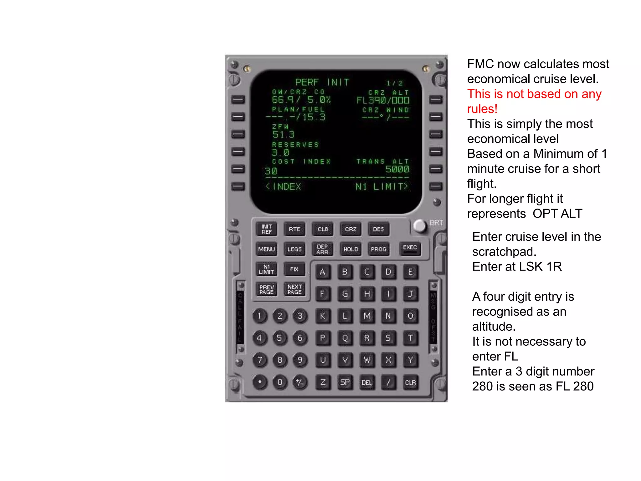 Enter the cost index.
This comes on the load
sheet.
This is the ratio of
maintenance cost against
fuel cost. A low number is
used when fuel cost is
high. A high number is
used when maintenance
cost is high.
0 will give maximum range
cruise in zero wind.
A high number will reduce
flight time and burn more
fuel.
 