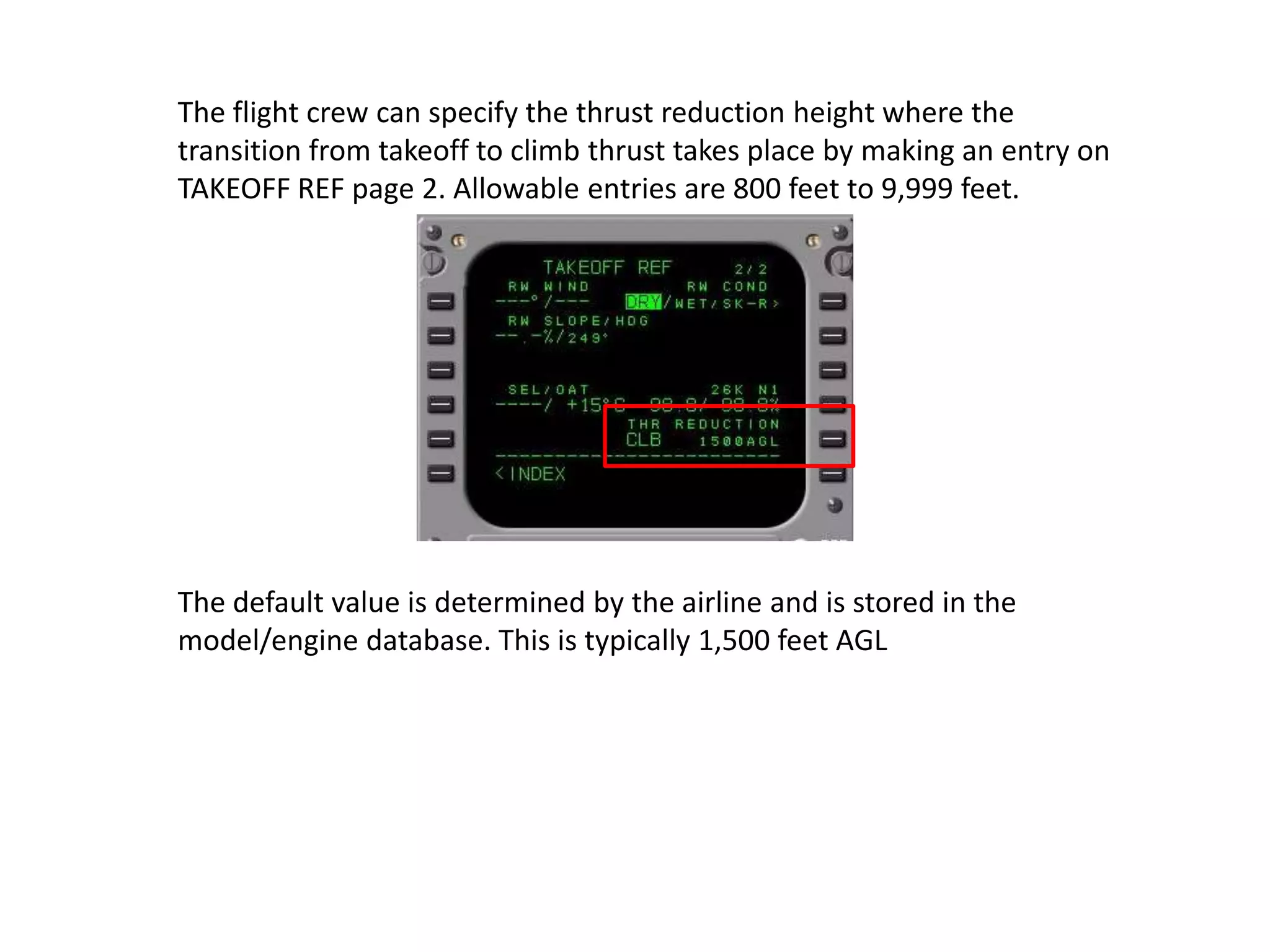 Thrust limits are expressed as N1 limits. Thrust equalization references N1.
The FMC calculates a reference thrust for the following modes:
Takeoff, derated takeoff, assumed temperature takeoff
Climb, reduced climb,
Cruise
Continuous
Go–around.
The thrust reference mode automatically transitions for the respective phase
of flight. These modes can be selected on the N1 LIMIT page. The selected
thrust reference mode is displayed on the thrust mode display above N1
indications.
 