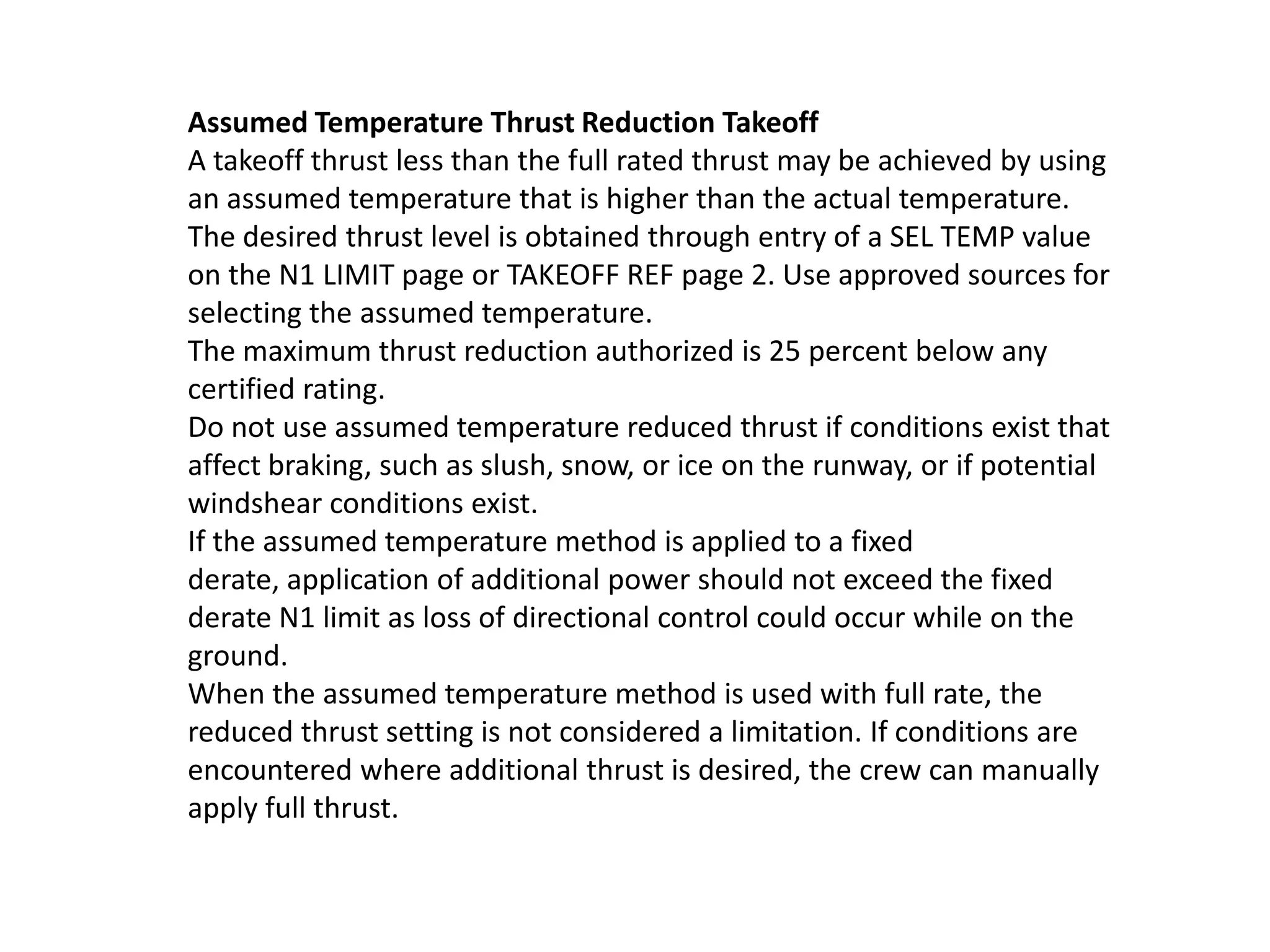 Reduced Thrust Takeoff
Reduced thrust takeoffs lower EGT and extend engine life. They are
used whenever performance limits and noise abatement procedures
permit.
Fixed derates can be selected on the N1 LIMIT page. Performance data for
these derates is provided in the Airplane Flight Manual (AFM).
With derated takeoff selected, the thrust setting parameter is considered a
limitation for takeoff; therefore, thrust levers should not be advanced
further except in an emergency. A further thrust increase following an
engine failure could result in a loss of directional control while on the
ground. Use the takeoff speeds supplied by the FMC or specified in Chapter
PI, Performance-Inflight, for the selected derate condition.
Derated takeoff rating can be further reduced by assumed temperature.
The green bugs represent the
current thrust limit in this case Take
Off. This is a limitation and
commanded thrust should never be
more than this for take off. Vmcg.
 