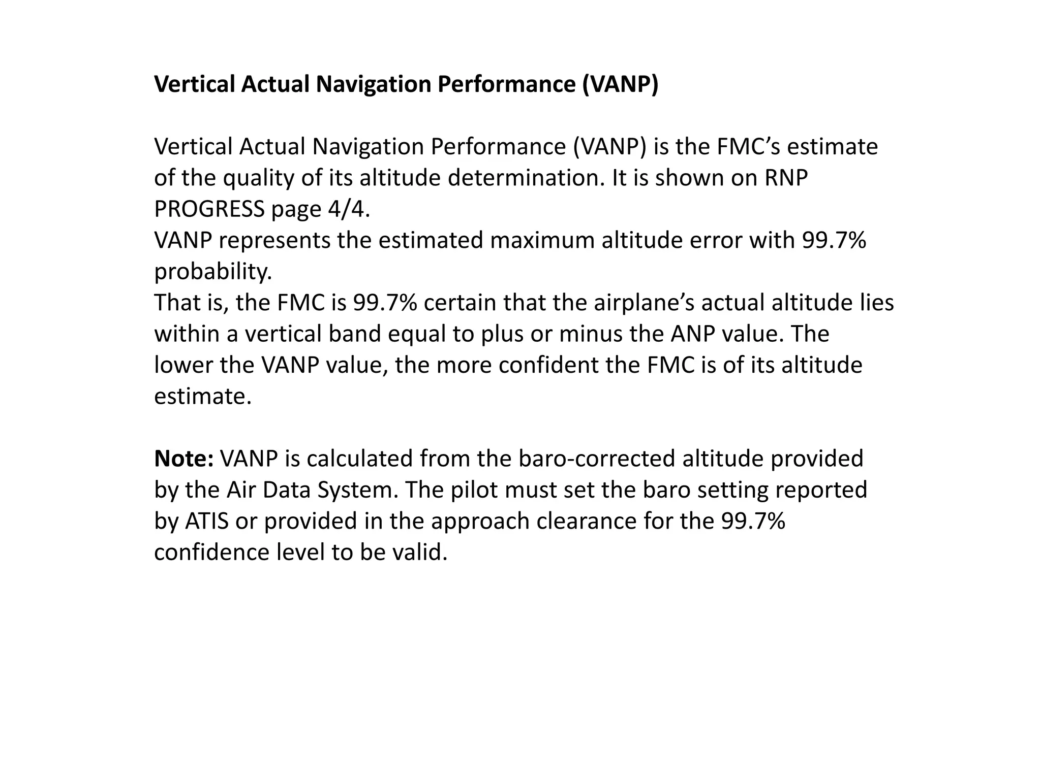 Navigation Performance
The FMC position is derived from a mathematical combination of
the positions determined by the IRS, radio, and GPS systems. It
represents the FMC’s estimate of the actual position of the airplane.
Its accuracy varies according to the accuracy of the other position
determining systems.
Actual Navigation Performance (ANP)
Actual navigation performance (ANP) is the FMC’s estimate of the
quality of its position determination. It is shown on POS SHIFT page
3/3 and on RTE LEGS pages. ANP represents the estimated
maximum position error with 95% probability. That is, the FMC is
95% certain that the airplane’s actual position lies within a circle
with a radius of the ANP value around the FMC position. The lower
the ANP value, the more confident the FMC is of its position
estimate. See the next slide.
 