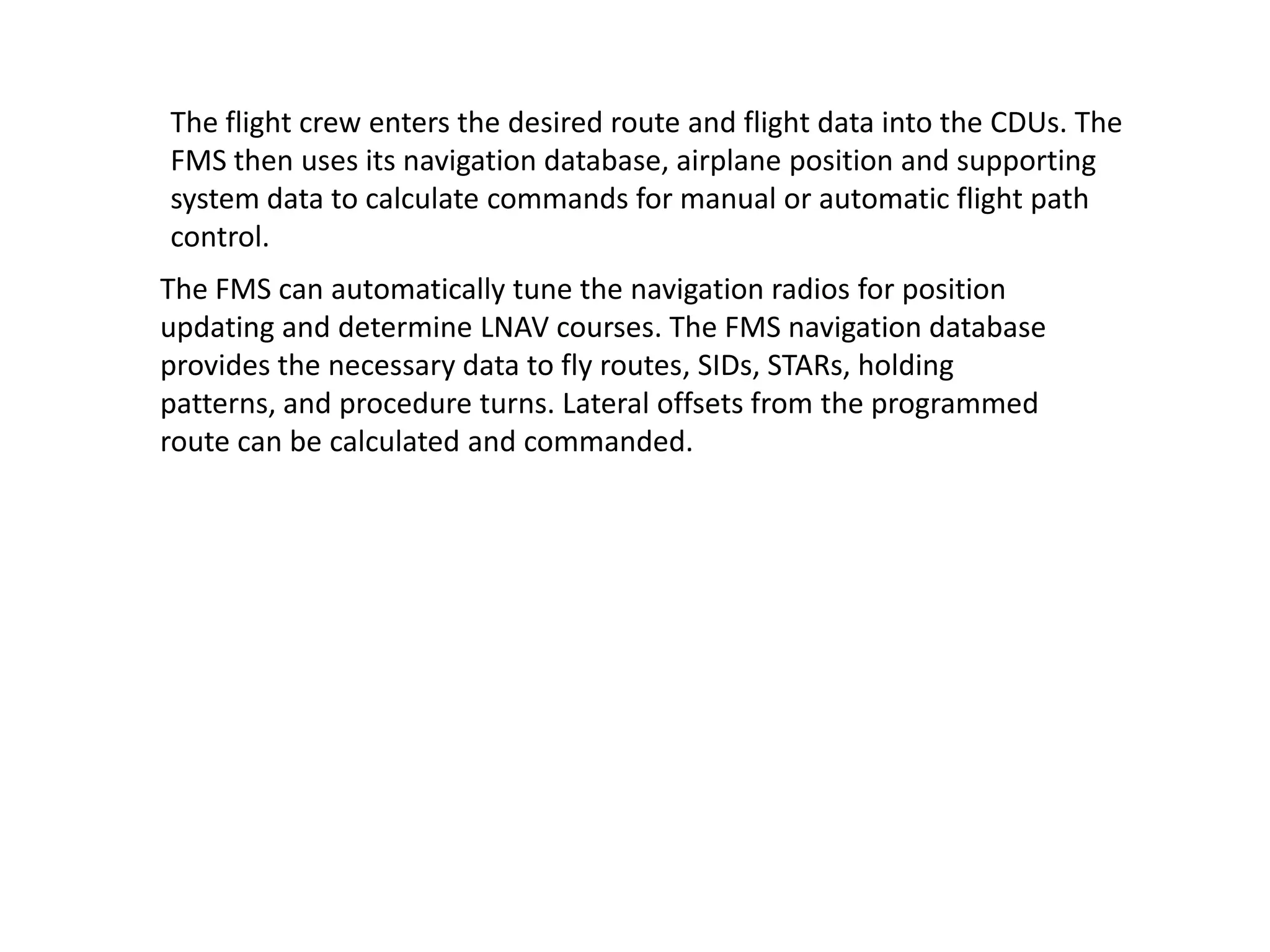 The flight crew enters the desired route and flight data into the CDUs. The
FMS then uses its navigation database, airplane position and supporting
system data to calculate commands for manual or automatic flight path
control.
The FMS can automatically tune the navigation radios for position
updating and determine LNAV courses. The FMS navigation database
provides the necessary data to fly routes, SIDs, STARs, holding patterns,
and procedure turns. Lateral offsets from the programmed route can be
calculated and commanded.
 
