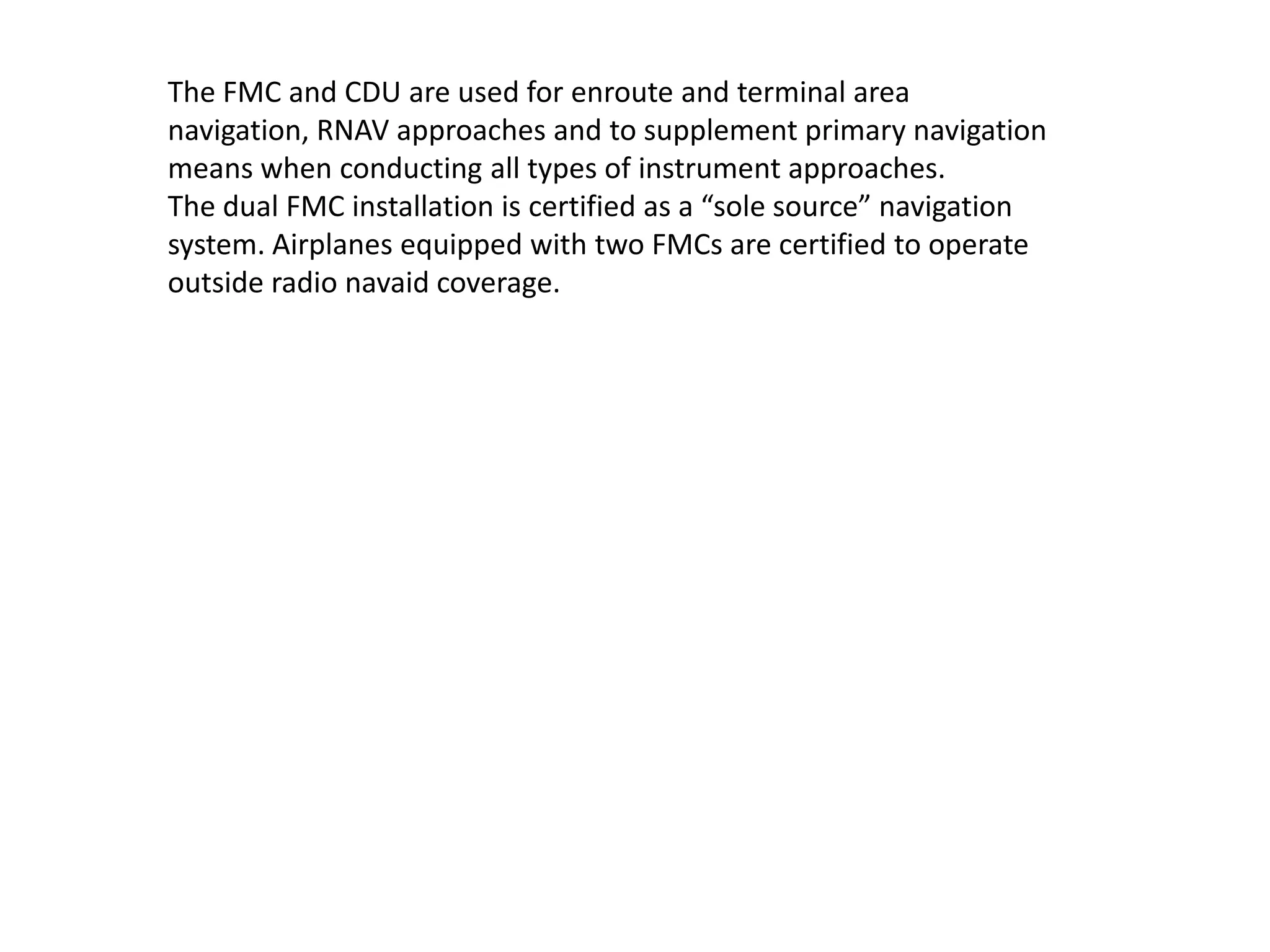 The FMC and CDU are used for enroute and terminal area navigation,
RNAV approaches and to supplement primary navigation means when
conducting all types of instrument approaches.
The dual FMC installation is certified as a “sole source” navigation
system. Airplanes equipped with two FMCs are certified to operate
outside radio navaid coverage.
 