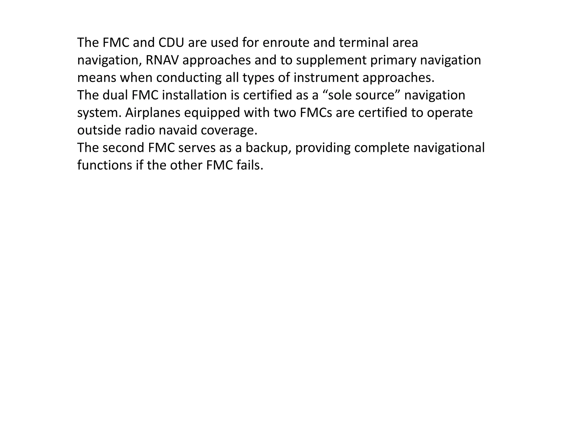 The FMC and CDU are used for enroute and terminal area navigation,
RNAV approaches and to supplement primary navigation means when
conducting all types of instrument approaches.
The dual FMC installation is certified as a “sole source” navigation
system. Airplanes equipped with two FMCs are certified to operate
outside radio navaid coverage.
The second FMC serves as a backup, providing complete navigational
functions if the other FMC fails.
 